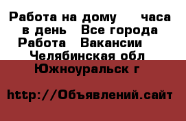 Работа на дому 2-3 часа в день - Все города Работа » Вакансии   . Челябинская обл.,Южноуральск г.